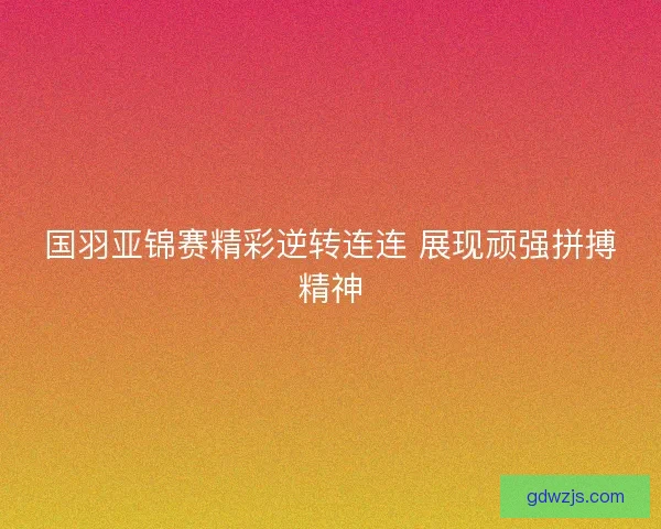 国羽亚锦赛精彩逆转连连 展现顽强拼搏精神 国羽亚锦赛精彩逆转连连 展现顽强拼搏精神