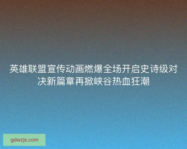英雄联盟宣传动画燃爆全场开启史诗级对决新篇章再掀峡谷热血狂潮
