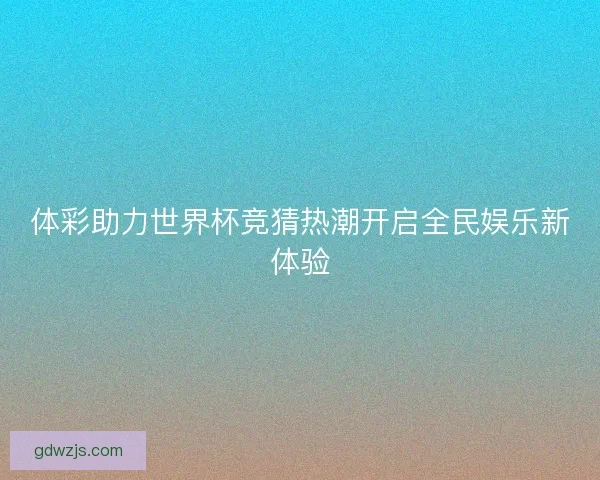 体彩助力世界杯竞猜热潮开启全民娱乐新体验