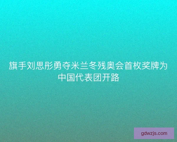 旗手刘思彤勇夺米兰冬残奥会首枚奖牌为中国代表团开路