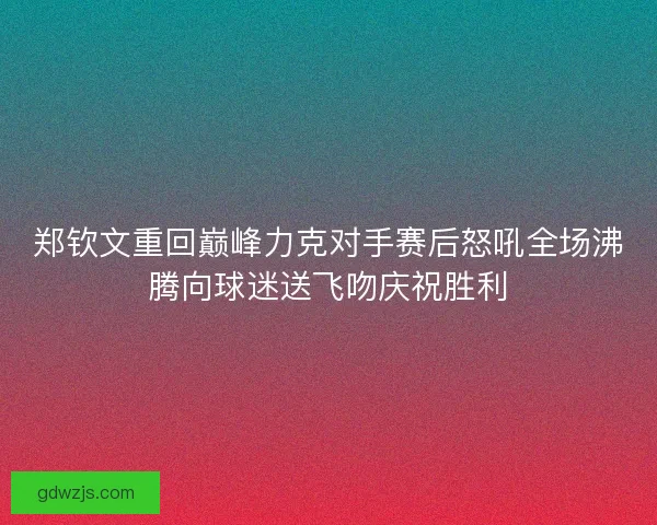 郑钦文重回巅峰力克对手赛后怒吼全场沸腾向球迷送飞吻庆祝胜利