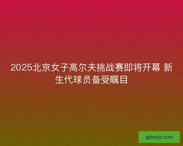 2025北京女子高尔夫挑战赛即将开幕 新生代球员备受瞩目