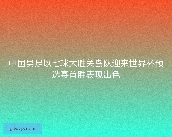 中国男足以七球大胜关岛队迎来世界杯预选赛首胜表现出色