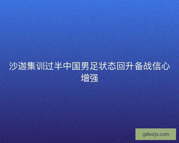 沙迦集训过半中国男足状态回升备战信心增强