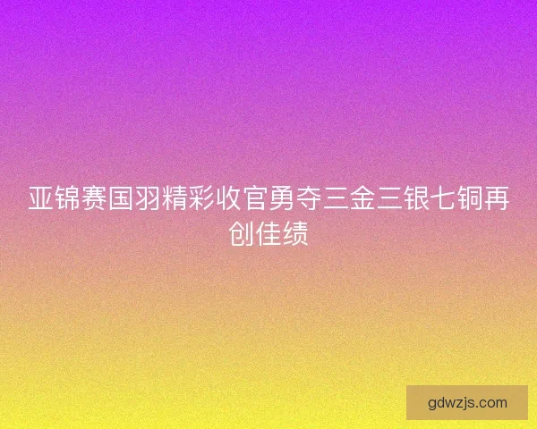 亚锦赛国羽精彩收官勇夺三金三银七铜再创佳绩