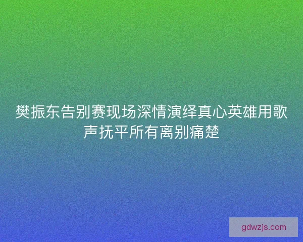 樊振东告别赛现场深情演绎真心英雄用歌声抚平所有离别痛楚 樊振东告别赛现场深情演绎真心英雄用歌声抚平所有离别痛楚