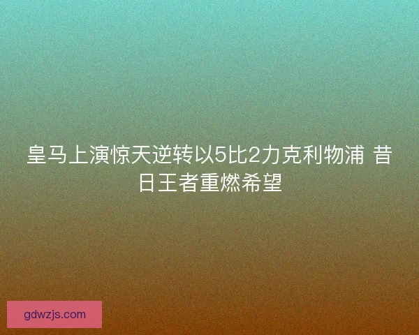 皇马上演惊天逆转以5比2力克利物浦 昔日王者重燃希望