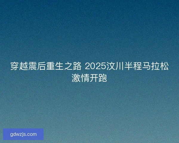 穿越震后重生之路 2025汶川半程马拉松激情开跑 穿越震后重生之路 2025汶川半程马拉松激情开跑