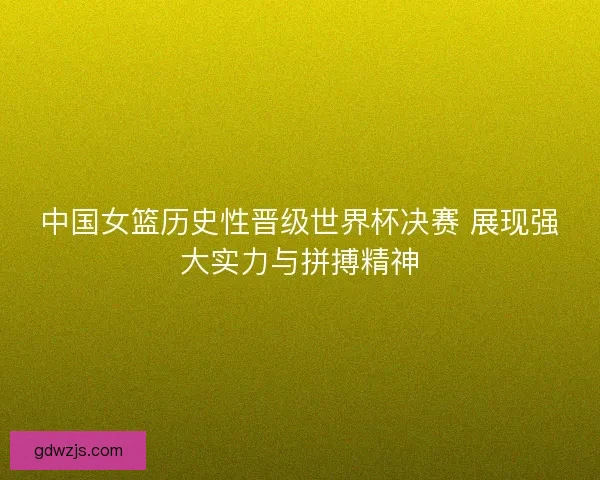 中国女篮历史性晋级世界杯决赛 展现强大实力与拼搏精神