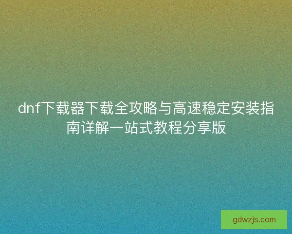 dnf下载器下载全攻略与高速稳定安装指南详解一站式教程分享版